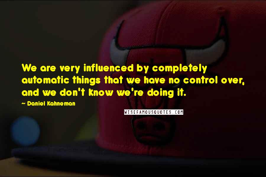 Daniel Kahneman Quotes: We are very influenced by completely automatic things that we have no control over, and we don't know we're doing it.