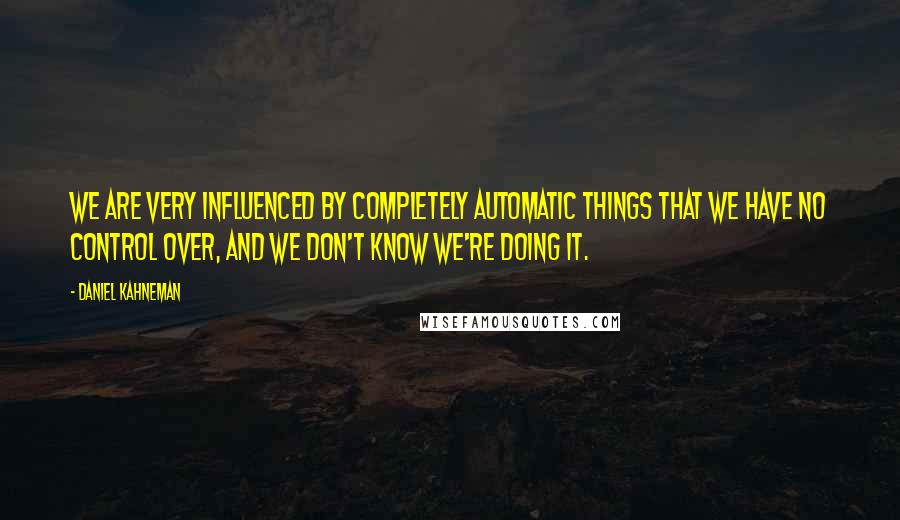 Daniel Kahneman Quotes: We are very influenced by completely automatic things that we have no control over, and we don't know we're doing it.