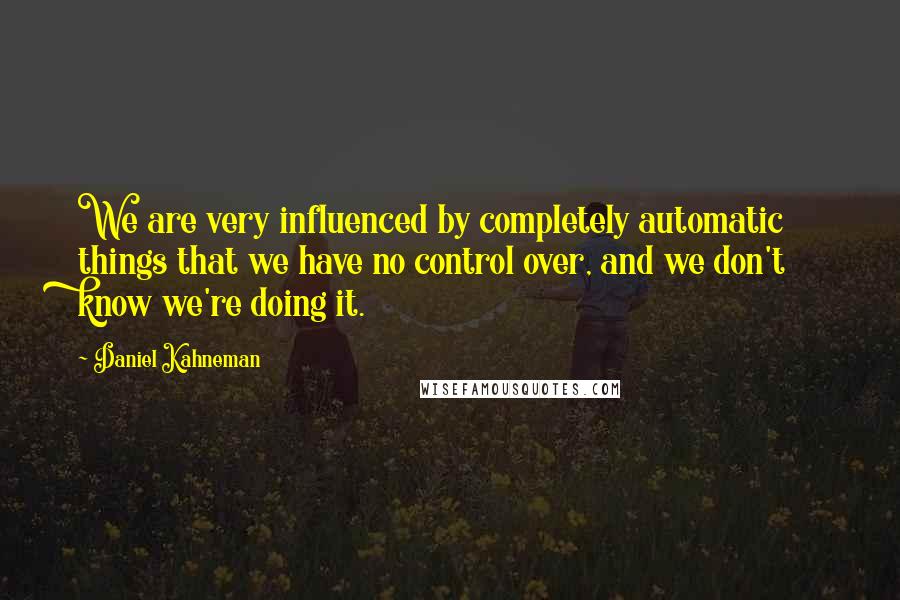 Daniel Kahneman Quotes: We are very influenced by completely automatic things that we have no control over, and we don't know we're doing it.