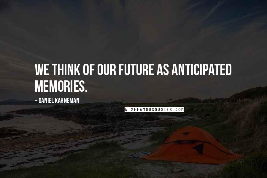 Daniel Kahneman Quotes: We think of our future as anticipated memories.