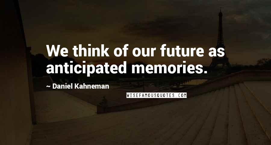 Daniel Kahneman Quotes: We think of our future as anticipated memories.