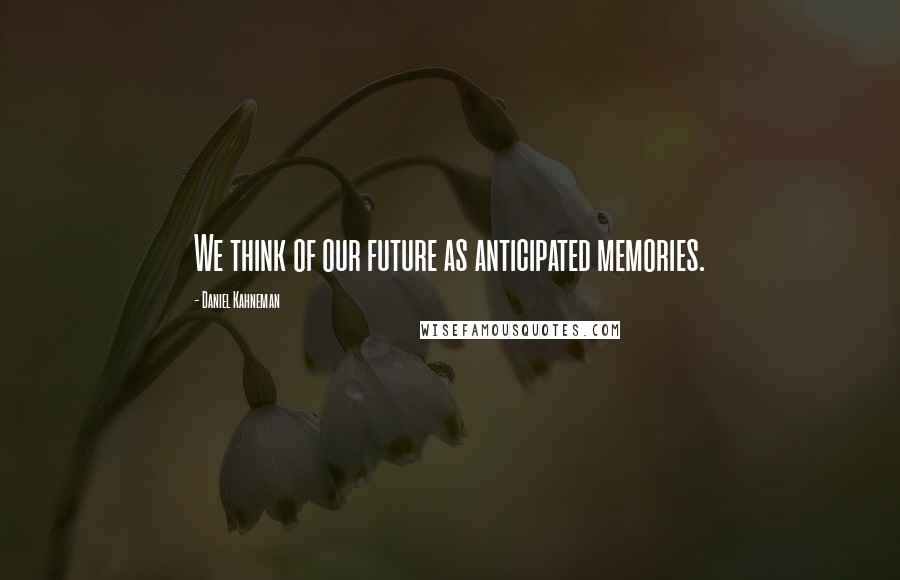 Daniel Kahneman Quotes: We think of our future as anticipated memories.