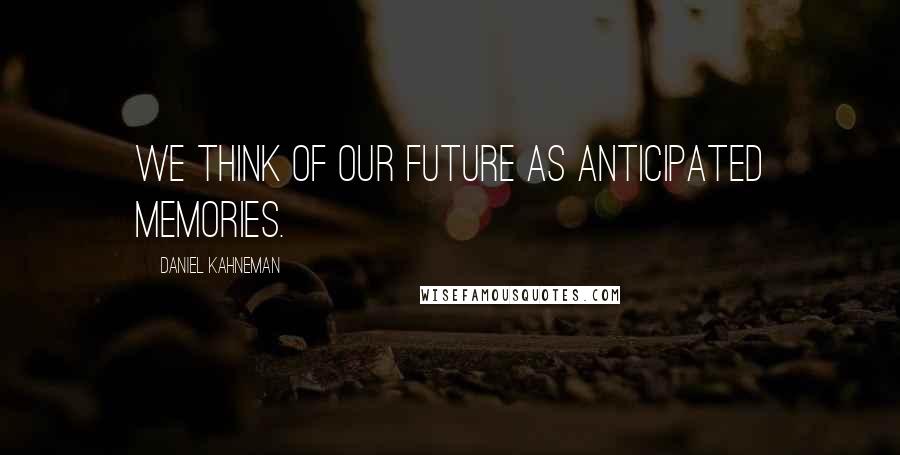 Daniel Kahneman Quotes: We think of our future as anticipated memories.