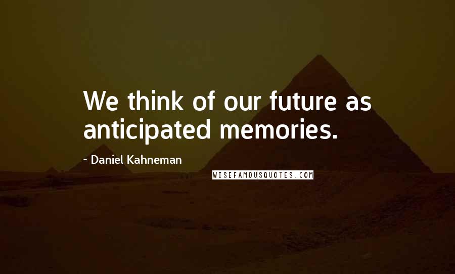 Daniel Kahneman Quotes: We think of our future as anticipated memories.