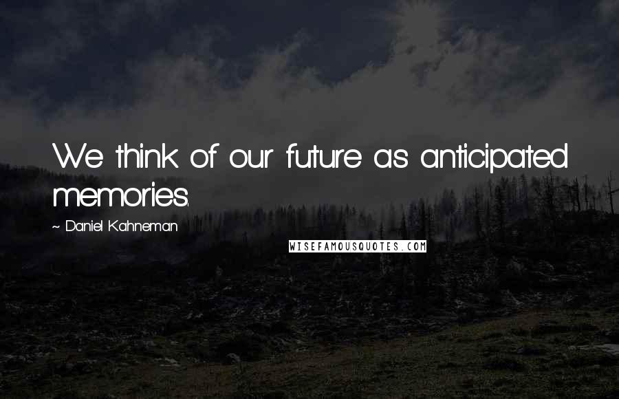 Daniel Kahneman Quotes: We think of our future as anticipated memories.