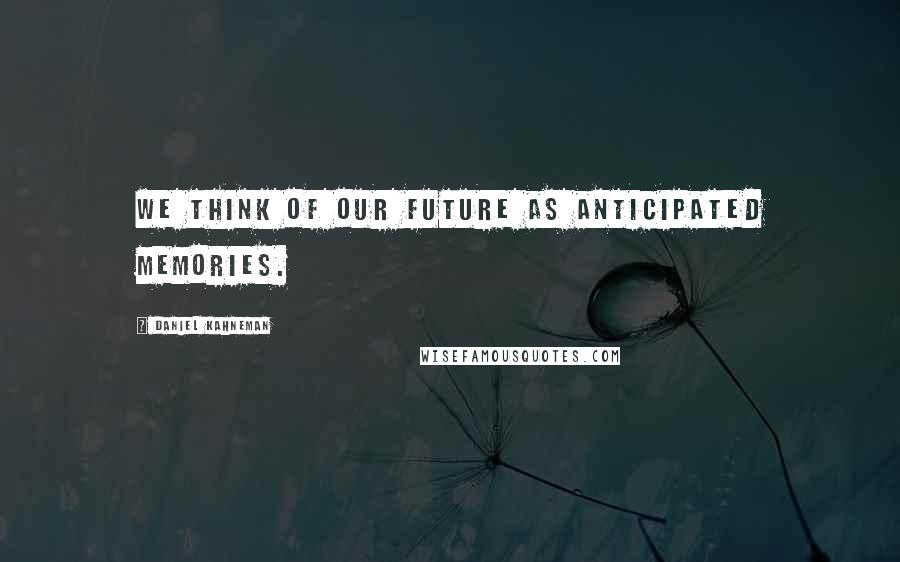 Daniel Kahneman Quotes: We think of our future as anticipated memories.