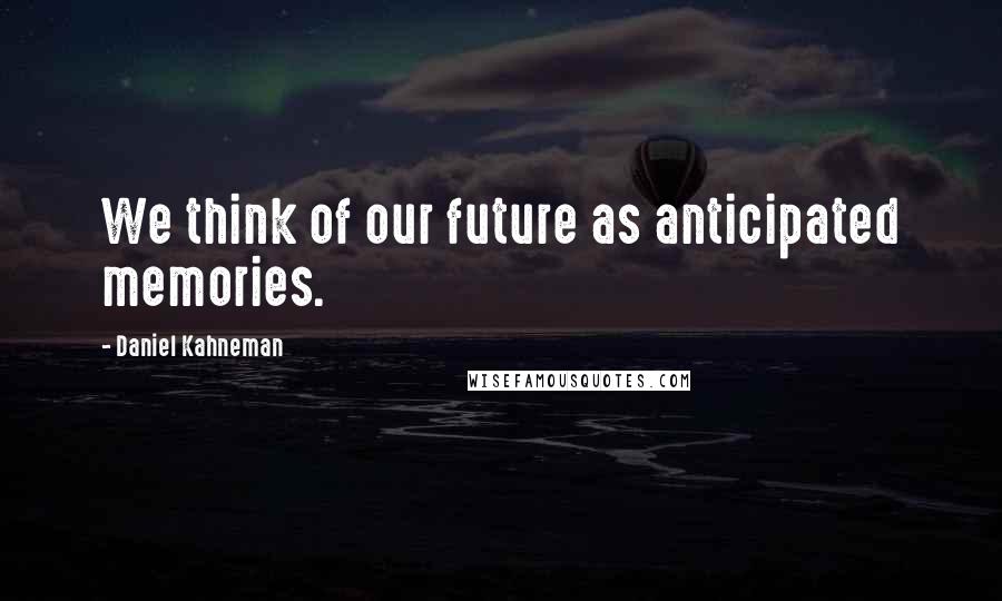 Daniel Kahneman Quotes: We think of our future as anticipated memories.