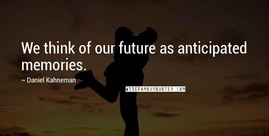 Daniel Kahneman Quotes: We think of our future as anticipated memories.