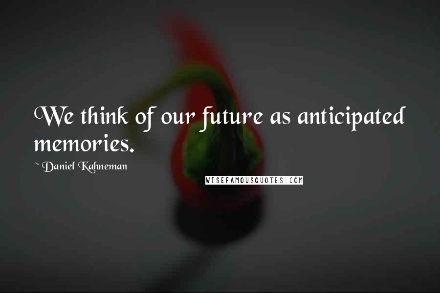 Daniel Kahneman Quotes: We think of our future as anticipated memories.