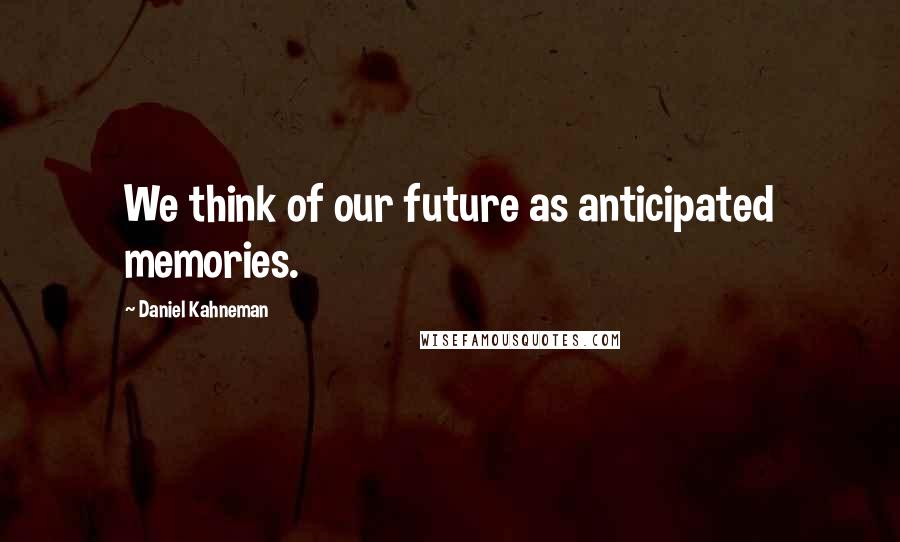 Daniel Kahneman Quotes: We think of our future as anticipated memories.