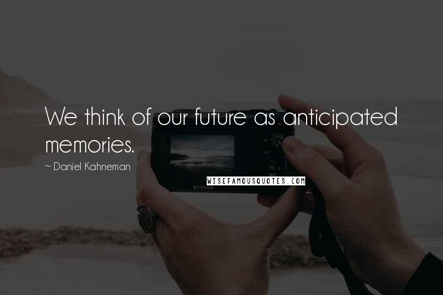 Daniel Kahneman Quotes: We think of our future as anticipated memories.