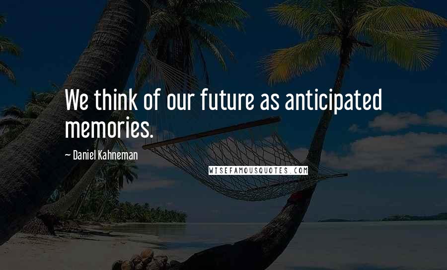 Daniel Kahneman Quotes: We think of our future as anticipated memories.
