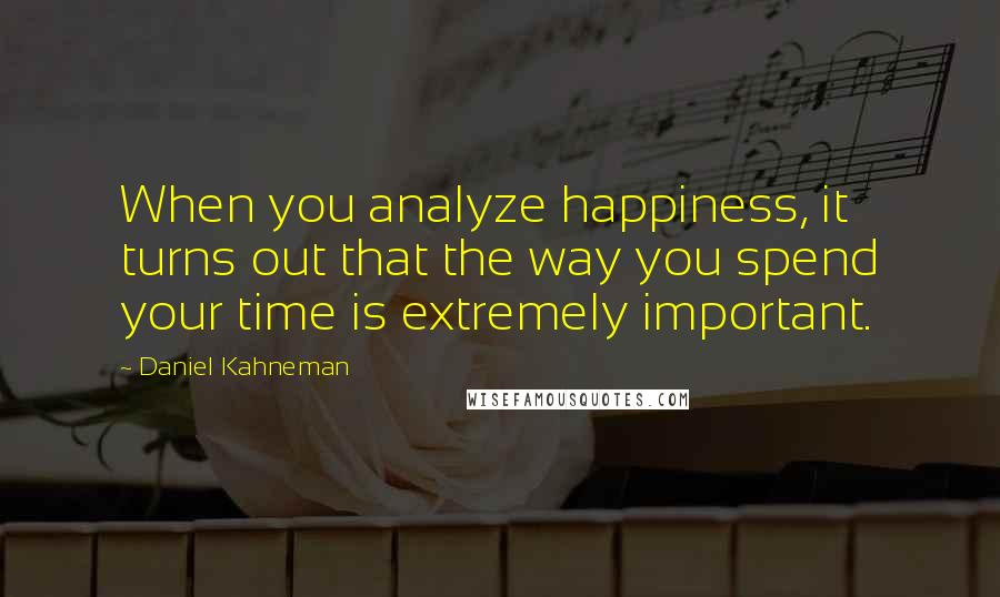 Daniel Kahneman Quotes: When you analyze happiness, it turns out that the way you spend your time is extremely important.