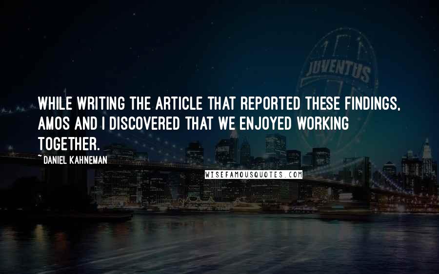 Daniel Kahneman Quotes: While writing the article that reported these findings, Amos and I discovered that we enjoyed working together.