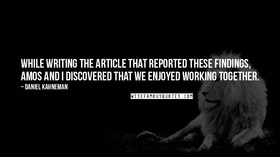 Daniel Kahneman Quotes: While writing the article that reported these findings, Amos and I discovered that we enjoyed working together.