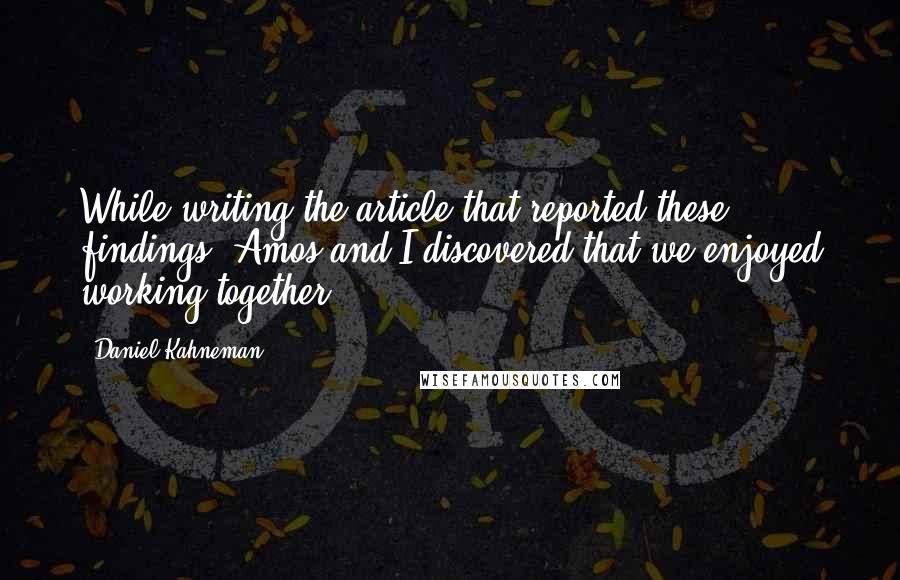 Daniel Kahneman Quotes: While writing the article that reported these findings, Amos and I discovered that we enjoyed working together.