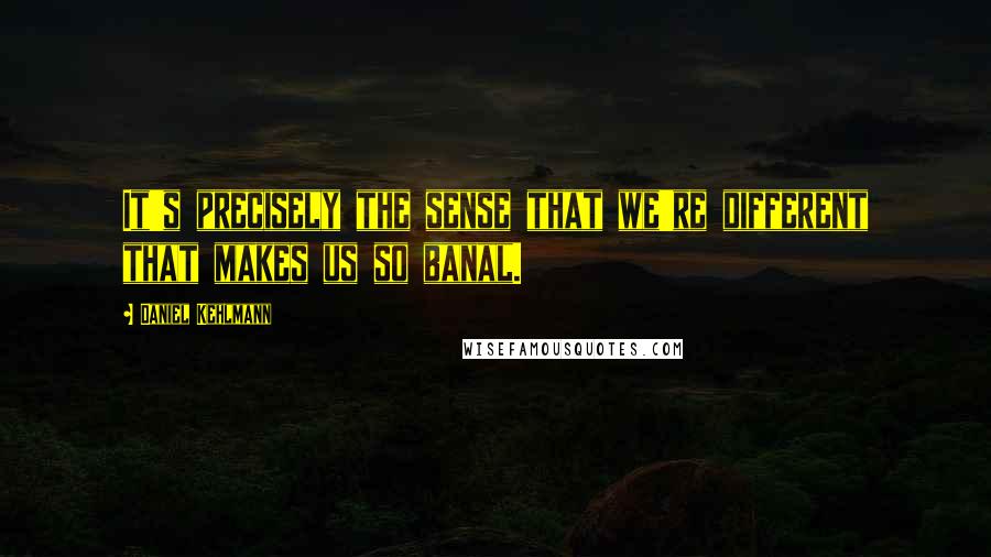 Daniel Kehlmann Quotes: It's precisely the sense that we're different that makes us so banal.