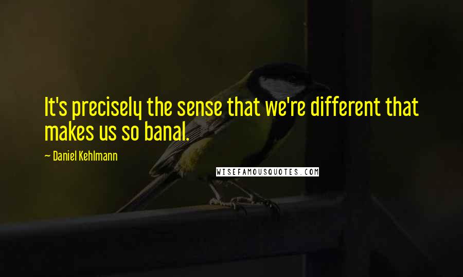 Daniel Kehlmann Quotes: It's precisely the sense that we're different that makes us so banal.