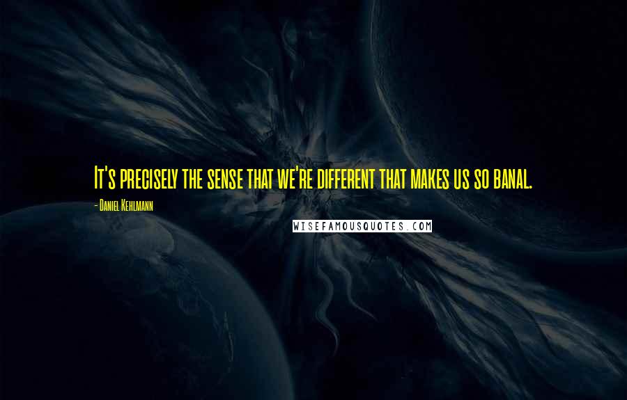 Daniel Kehlmann Quotes: It's precisely the sense that we're different that makes us so banal.