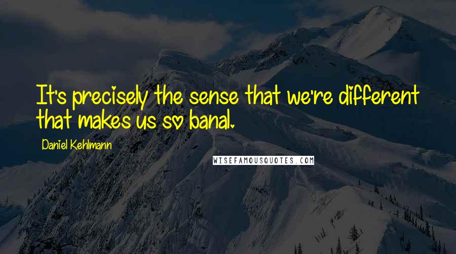 Daniel Kehlmann Quotes: It's precisely the sense that we're different that makes us so banal.