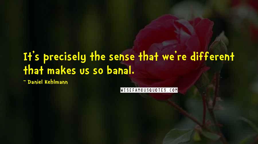 Daniel Kehlmann Quotes: It's precisely the sense that we're different that makes us so banal.