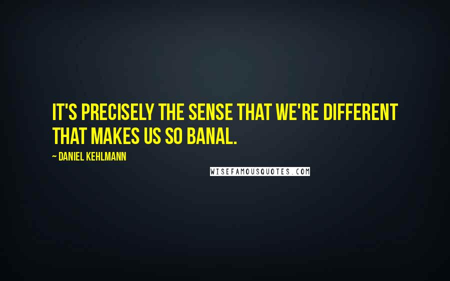 Daniel Kehlmann Quotes: It's precisely the sense that we're different that makes us so banal.