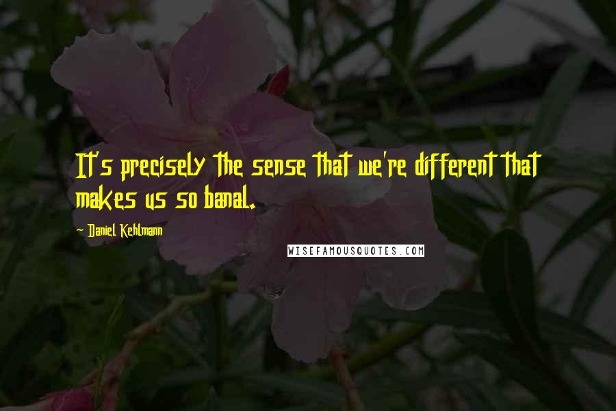 Daniel Kehlmann Quotes: It's precisely the sense that we're different that makes us so banal.