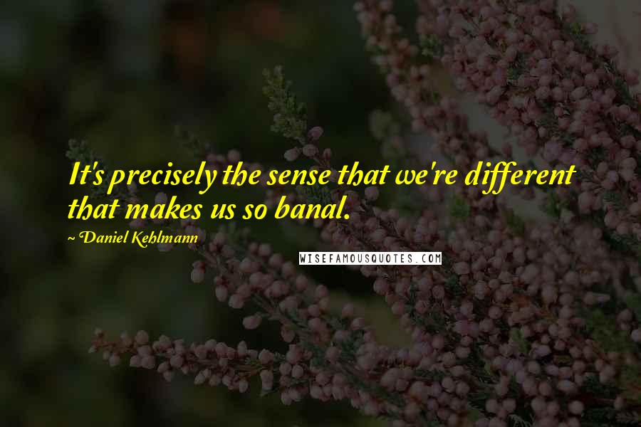 Daniel Kehlmann Quotes: It's precisely the sense that we're different that makes us so banal.