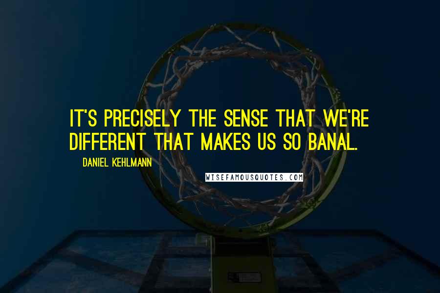 Daniel Kehlmann Quotes: It's precisely the sense that we're different that makes us so banal.