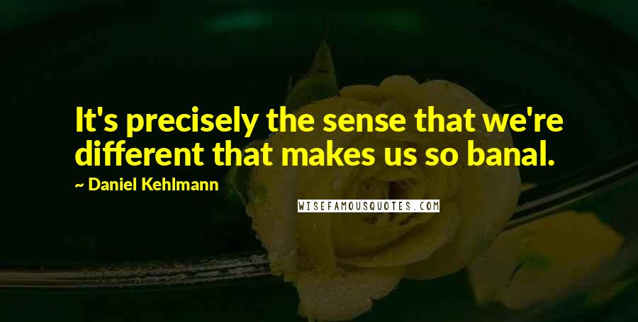 Daniel Kehlmann Quotes: It's precisely the sense that we're different that makes us so banal.