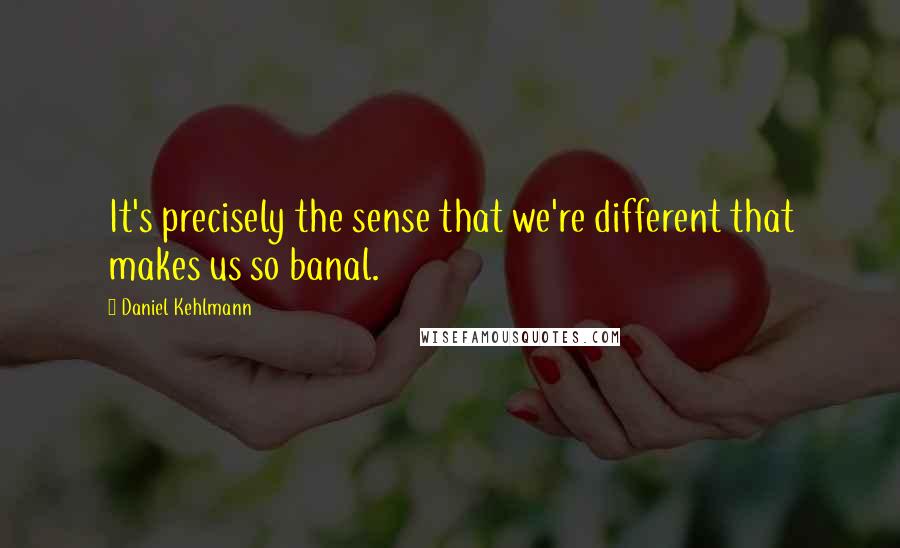 Daniel Kehlmann Quotes: It's precisely the sense that we're different that makes us so banal.