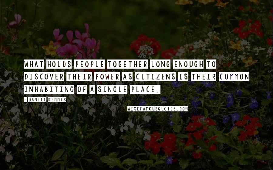 Daniel Kemmis Quotes: What holds people together long enough to discover their power as citizens is their common inhabiting of a single place.