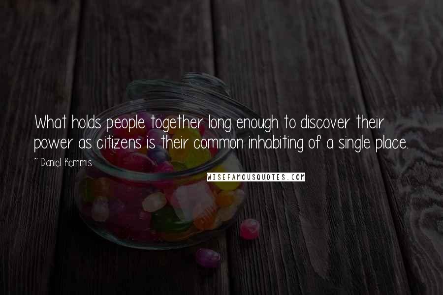 Daniel Kemmis Quotes: What holds people together long enough to discover their power as citizens is their common inhabiting of a single place.