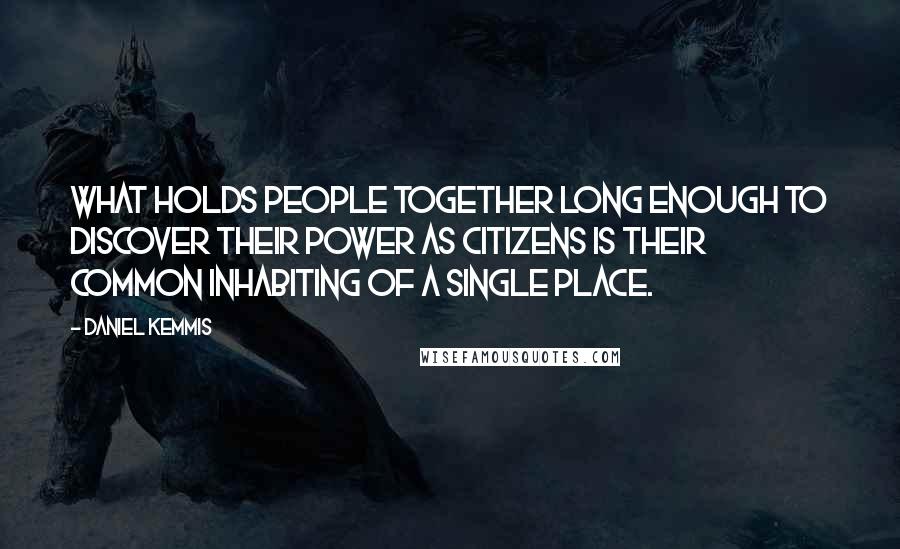 Daniel Kemmis Quotes: What holds people together long enough to discover their power as citizens is their common inhabiting of a single place.