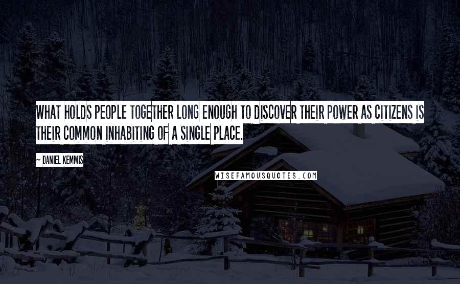 Daniel Kemmis Quotes: What holds people together long enough to discover their power as citizens is their common inhabiting of a single place.