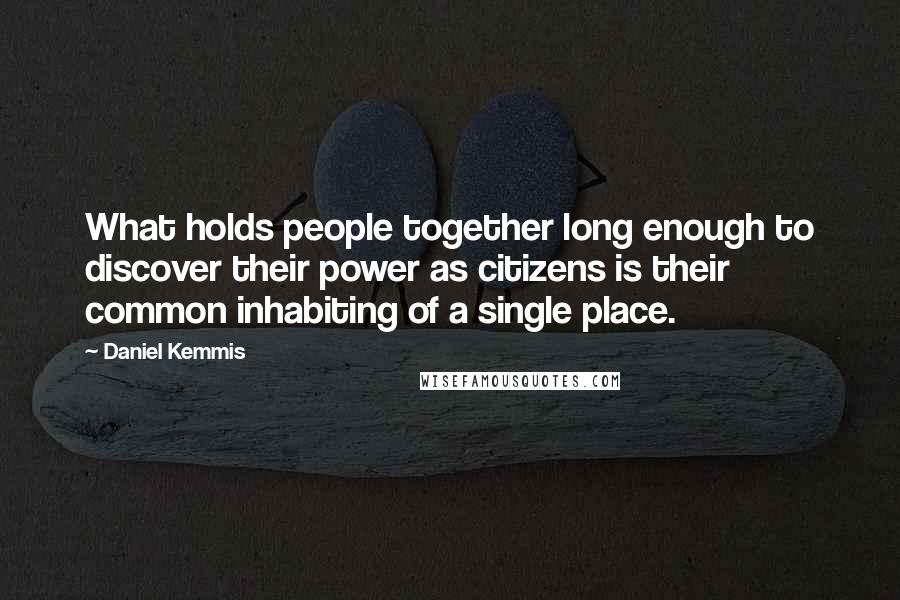 Daniel Kemmis Quotes: What holds people together long enough to discover their power as citizens is their common inhabiting of a single place.