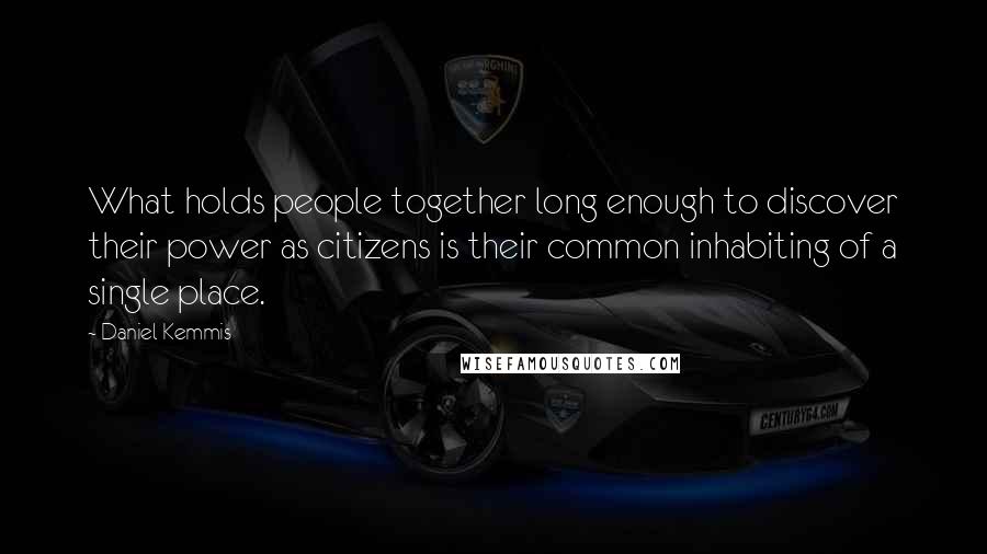 Daniel Kemmis Quotes: What holds people together long enough to discover their power as citizens is their common inhabiting of a single place.