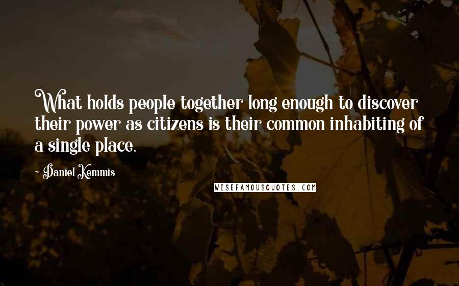 Daniel Kemmis Quotes: What holds people together long enough to discover their power as citizens is their common inhabiting of a single place.