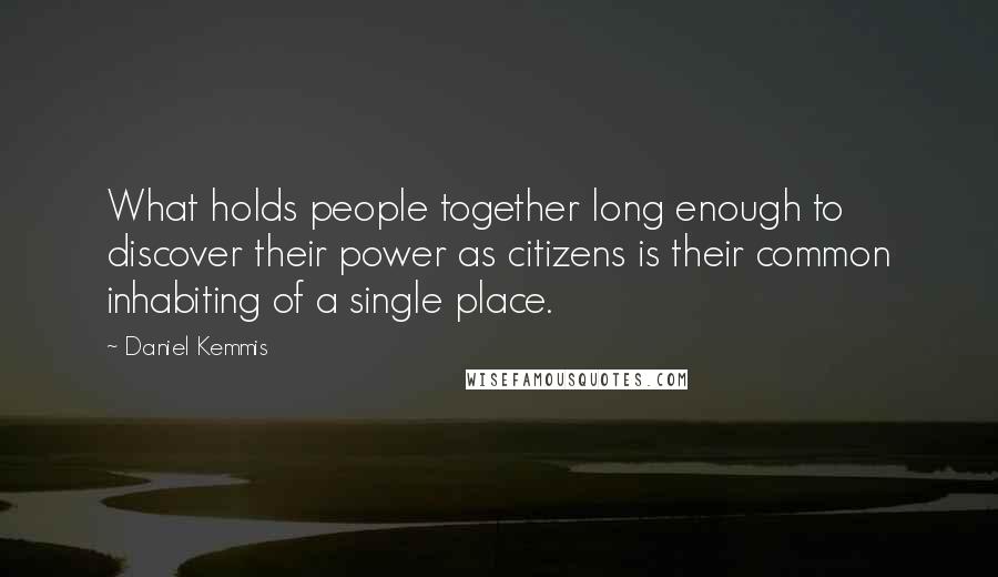 Daniel Kemmis Quotes: What holds people together long enough to discover their power as citizens is their common inhabiting of a single place.