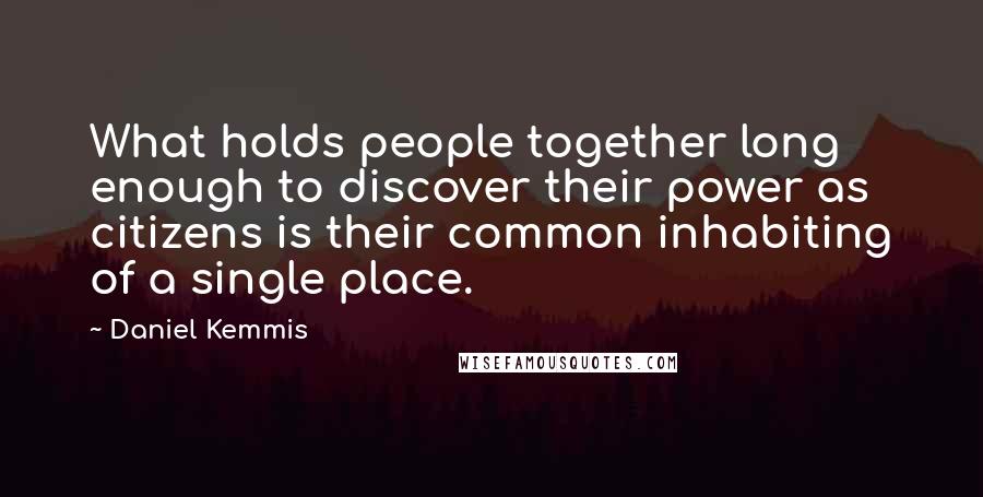 Daniel Kemmis Quotes: What holds people together long enough to discover their power as citizens is their common inhabiting of a single place.