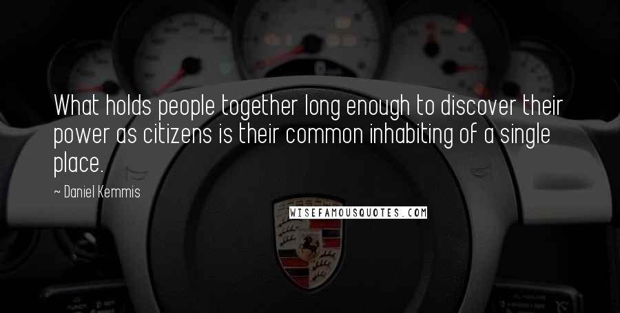 Daniel Kemmis Quotes: What holds people together long enough to discover their power as citizens is their common inhabiting of a single place.