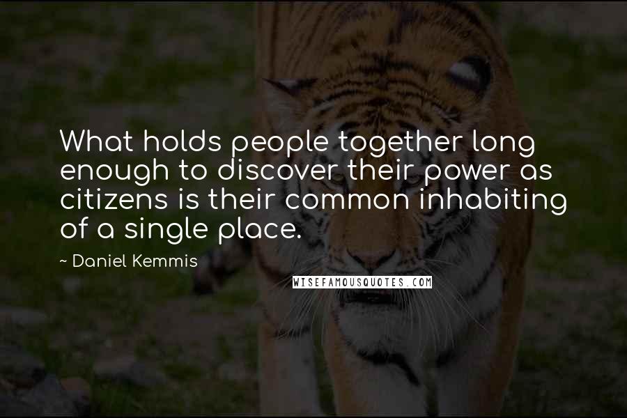 Daniel Kemmis Quotes: What holds people together long enough to discover their power as citizens is their common inhabiting of a single place.