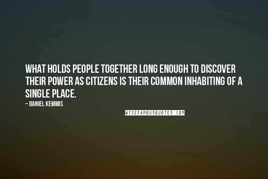 Daniel Kemmis Quotes: What holds people together long enough to discover their power as citizens is their common inhabiting of a single place.