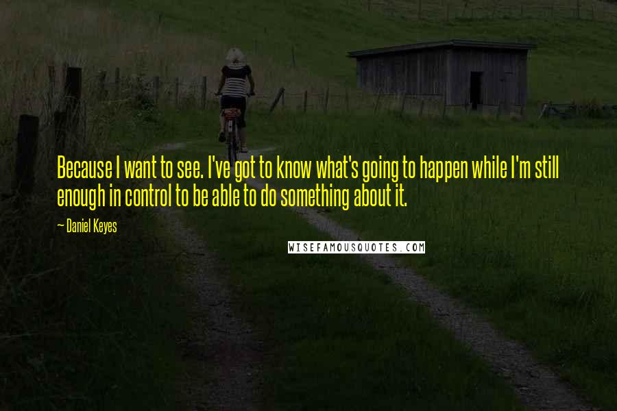 Daniel Keyes Quotes: Because I want to see. I've got to know what's going to happen while I'm still enough in control to be able to do something about it.