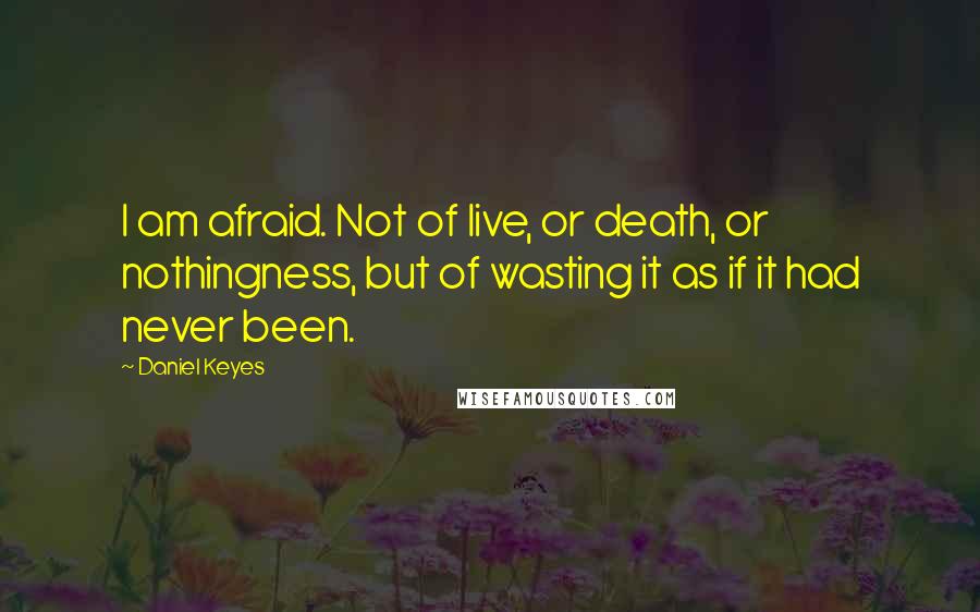 Daniel Keyes Quotes: I am afraid. Not of live, or death, or nothingness, but of wasting it as if it had never been.