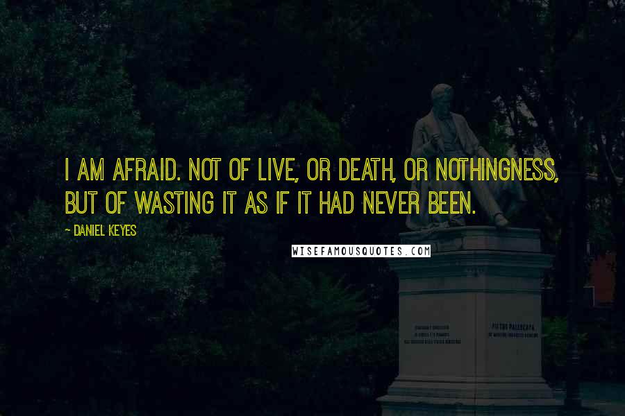 Daniel Keyes Quotes: I am afraid. Not of live, or death, or nothingness, but of wasting it as if it had never been.