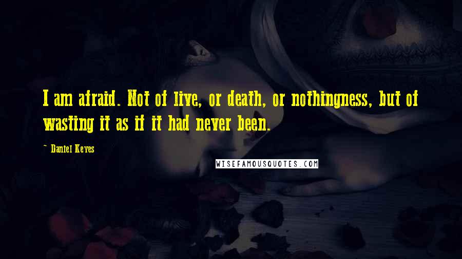 Daniel Keyes Quotes: I am afraid. Not of live, or death, or nothingness, but of wasting it as if it had never been.