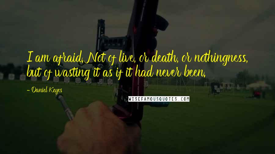 Daniel Keyes Quotes: I am afraid. Not of live, or death, or nothingness, but of wasting it as if it had never been.