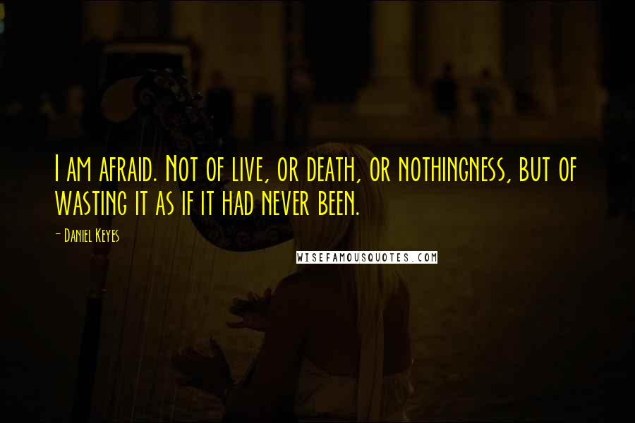 Daniel Keyes Quotes: I am afraid. Not of live, or death, or nothingness, but of wasting it as if it had never been.