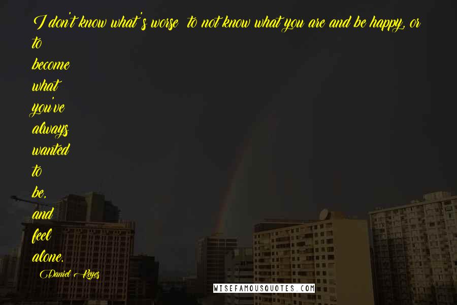 Daniel Keyes Quotes: I don't know what's worse: to not know what you are and be happy, or to become what you've always wanted to be, and feel alone.